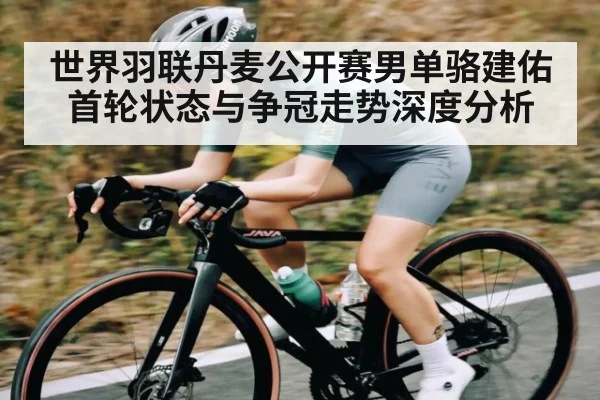 世界羽联丹麦公开赛男单骆建佑首轮状态与争冠走势深度分析
