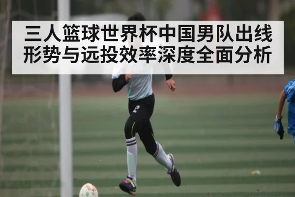 三人篮球世界杯中国男队出线形势与远投效率深度全面分析