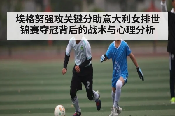 埃格努强攻关键分助意大利女排世锦赛夺冠背后的战术与心理分析