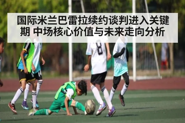国际米兰巴雷拉续约谈判进入关键期 中场核心价值与未来走向分析