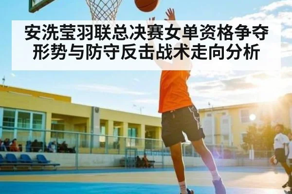 安洗莹羽联总决赛女单资格争夺形势与防守反击战术走向分析